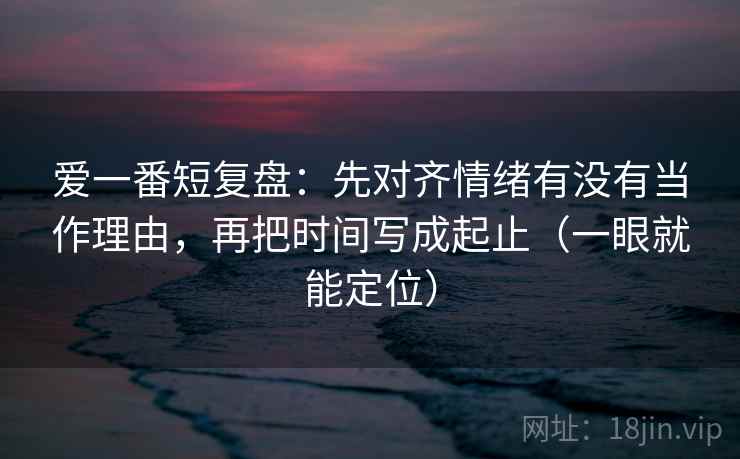 爱一番短复盘:先对齐情绪有没有当作理由,再把时间写成起止(一眼就能定位) 爱一番短复盘:先对齐情绪有没有当作理由,再把时间写成起止(一眼就能定位)