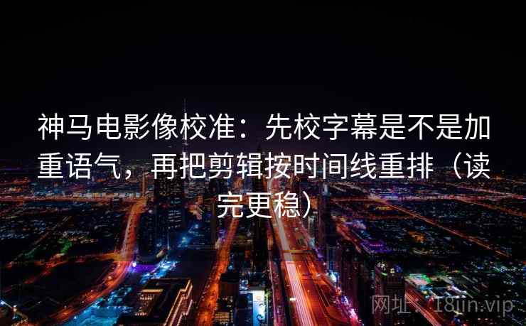 神马电影像校准：先校字幕是不是加重语气，再把剪辑按时间线重排（读完更稳）