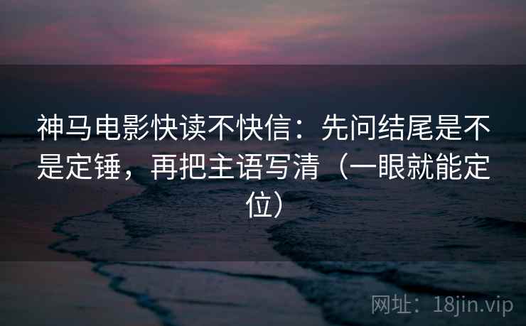 神马电影快读不快信：先问结尾是不是定锤，再把主语写清（一眼就能定位）