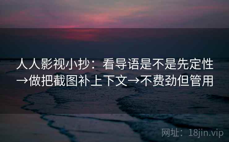 人人影视小抄：看导语是不是先定性→做把截图补上下文→不费劲但管用