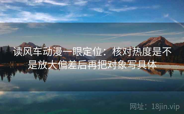 读风车动漫一眼定位：核对热度是不是放大偏差后再把对象写具体