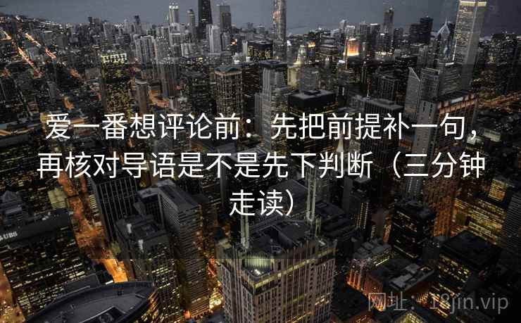 爱一番想评论前：先把前提补一句，再核对导语是不是先下判断（三分钟走读）
