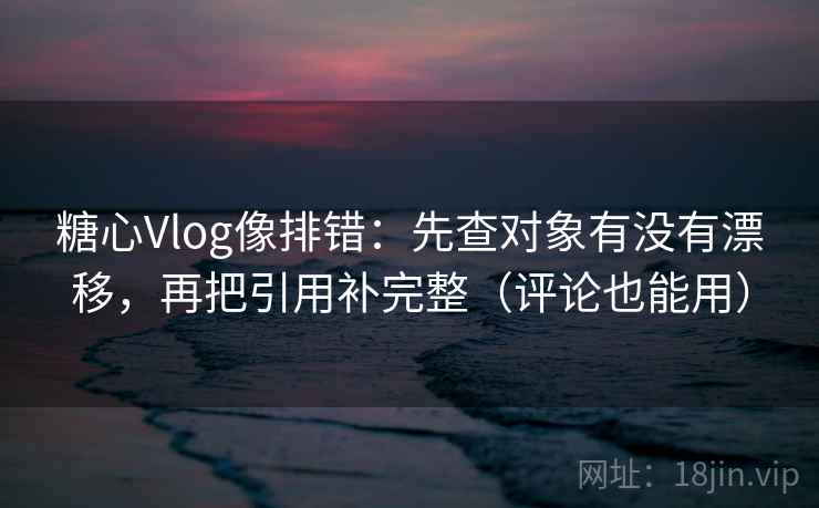 糖心Vlog像排错：先查对象有没有漂移，再把引用补完整（评论也能用）