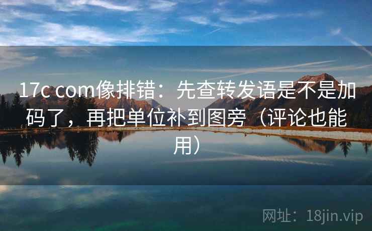 17c com像排错：先查转发语是不是加码了，再把单位补到图旁（评论也能用）