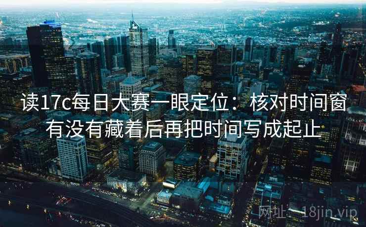 读17c每日大赛一眼定位：核对时间窗有没有藏着后再把时间写成起止