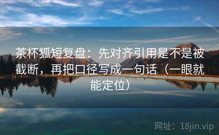 茶杯狐短复盘：先对齐引用是不是被截断，再把口径写成一句话（一眼就能定位）