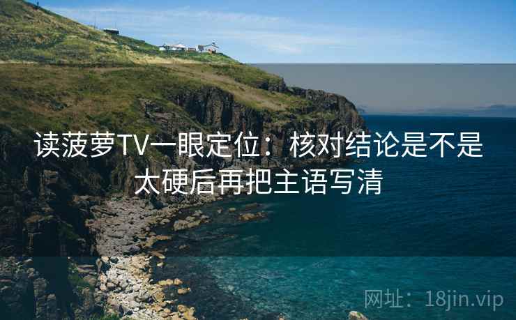 读菠萝TV一眼定位：核对结论是不是太硬后再把主语写清