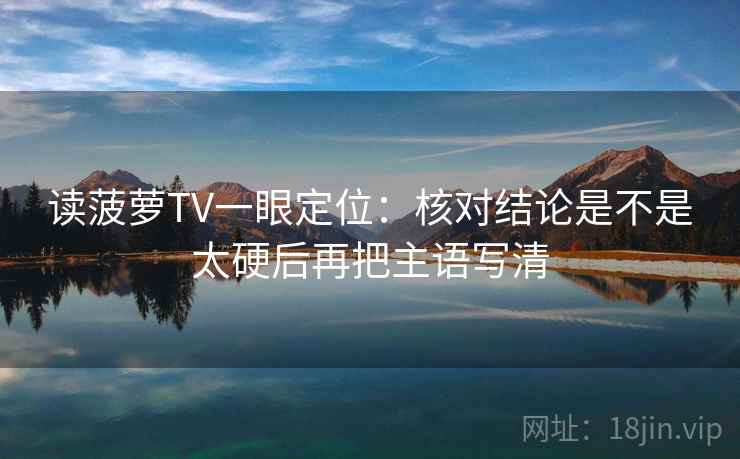 读菠萝TV一眼定位：核对结论是不是太硬后再把主语写清