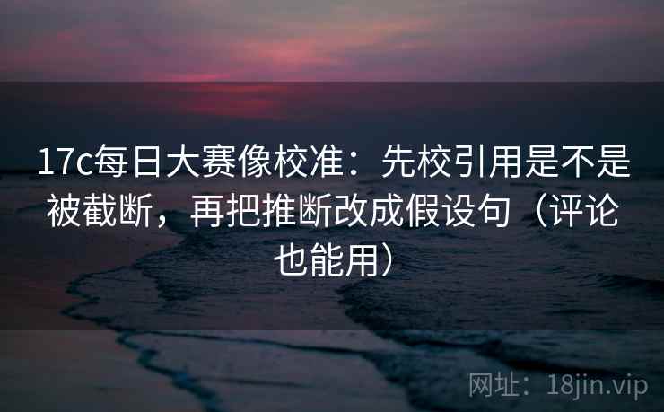 17c每日大赛像校准：先校引用是不是被截断，再把推断改成假设句（评论也能用）
