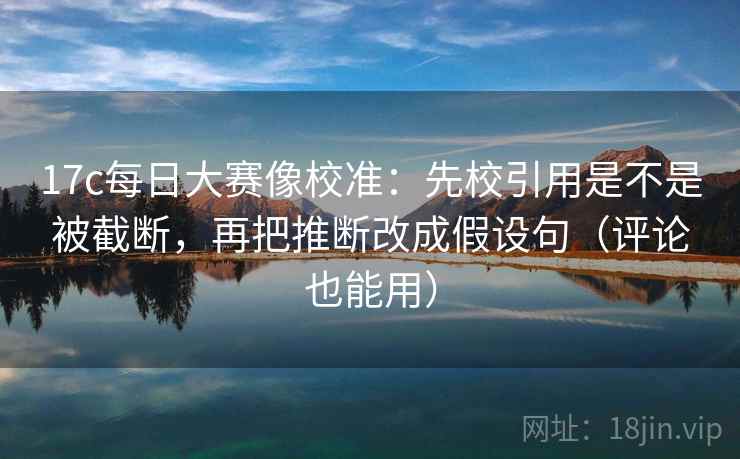 17c每日大赛像校准：先校引用是不是被截断，再把推断改成假设句（评论也能用）