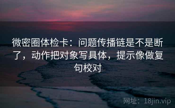 微密圈体检卡：问题传播链是不是断了，动作把对象写具体，提示像做复句校对