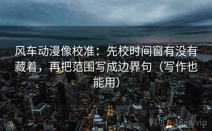 风车动漫像校准：先校时间窗有没有藏着，再把范围写成边界句（写作也能用）