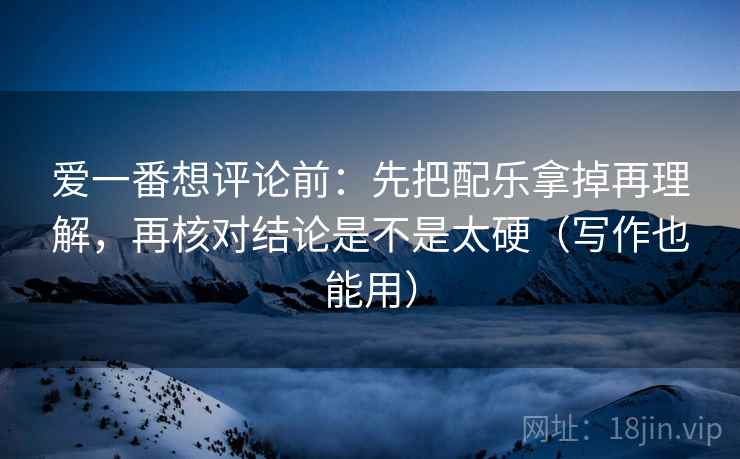 爱一番想评论前：先把配乐拿掉再理解，再核对结论是不是太硬（写作也能用）