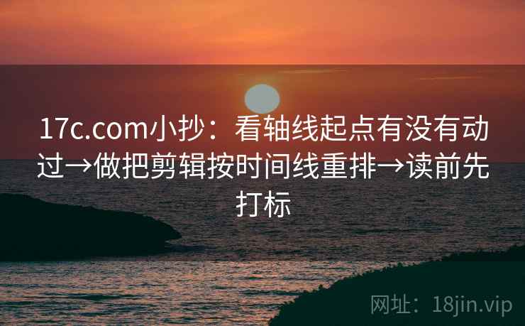 17c.com小抄：看轴线起点有没有动过→做把剪辑按时间线重排→读前先打标