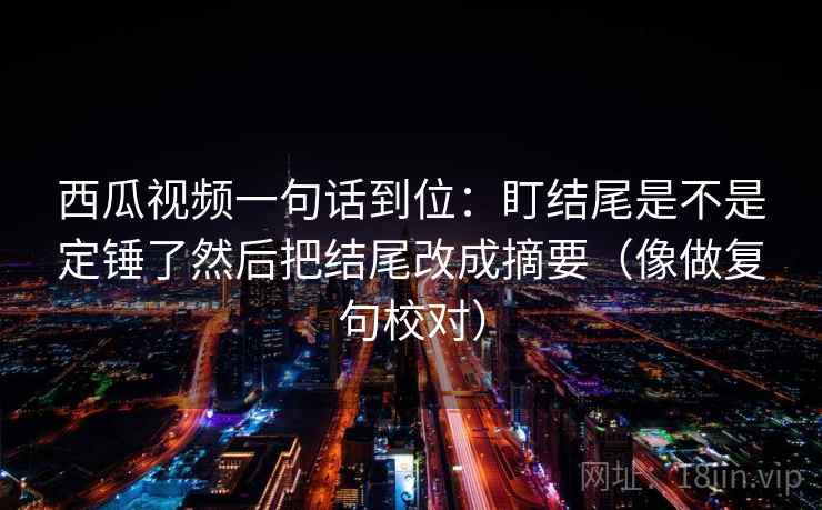 西瓜视频一句话到位：盯结尾是不是定锤了然后把结尾改成摘要（像做复句校对）