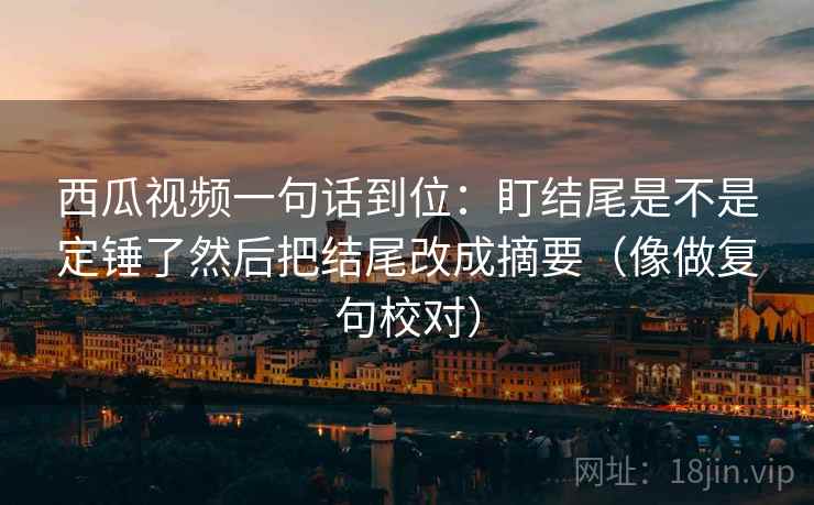 西瓜视频一句话到位：盯结尾是不是定锤了然后把结尾改成摘要（像做复句校对）