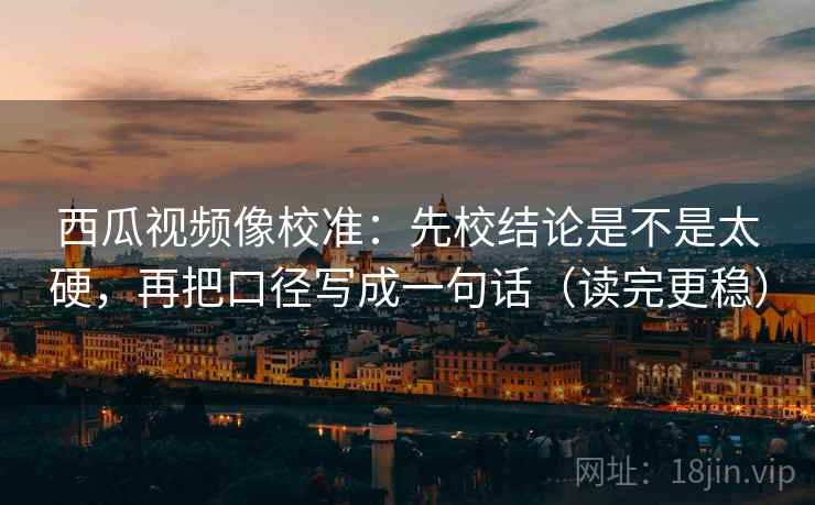 西瓜视频像校准：先校结论是不是太硬，再把口径写成一句话（读完更稳）