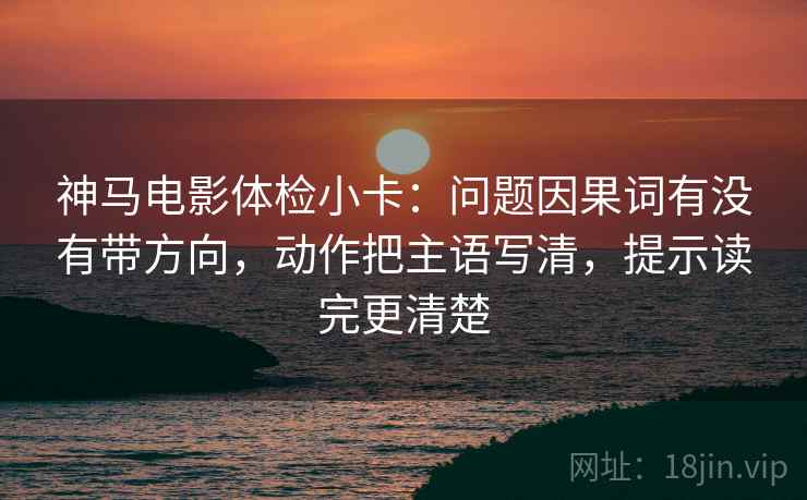 神马电影体检小卡：问题因果词有没有带方向，动作把主语写清，提示读完更清楚