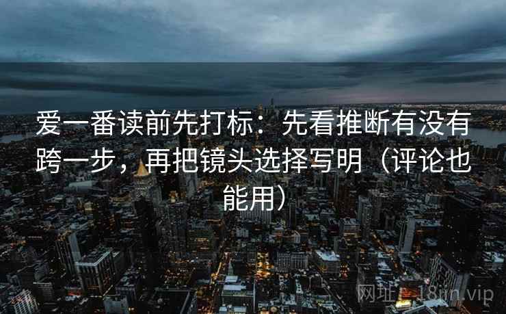 爱一番读前先打标：先看推断有没有跨一步，再把镜头选择写明（评论也能用）
