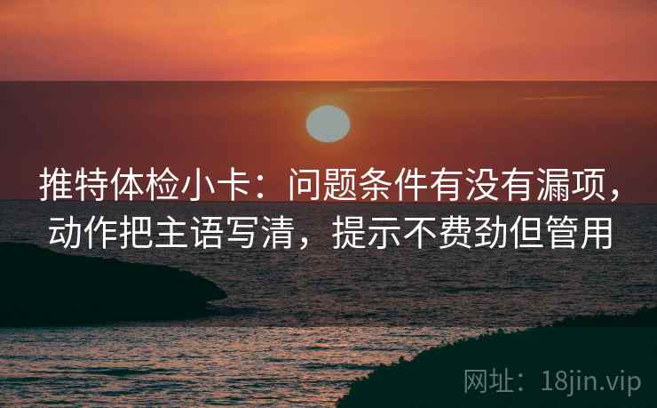 推特体检小卡：问题条件有没有漏项，动作把主语写清，提示不费劲但管用