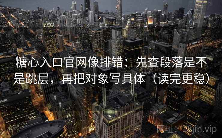 糖心入口官网像排错：先查段落是不是跳层，再把对象写具体（读完更稳）