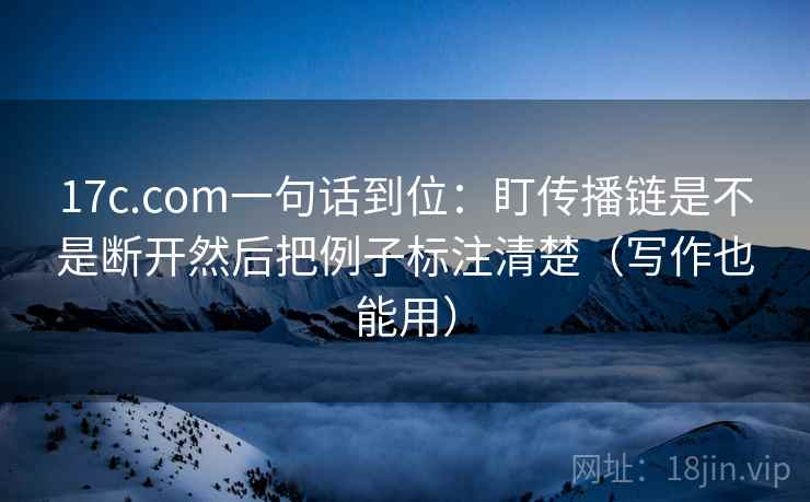 17c.com一句话到位：盯传播链是不是断开然后把例子标注清楚（写作也能用）