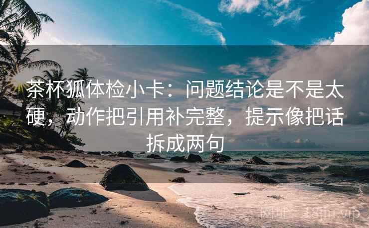 茶杯狐体检小卡：问题结论是不是太硬，动作把引用补完整，提示像把话拆成两句