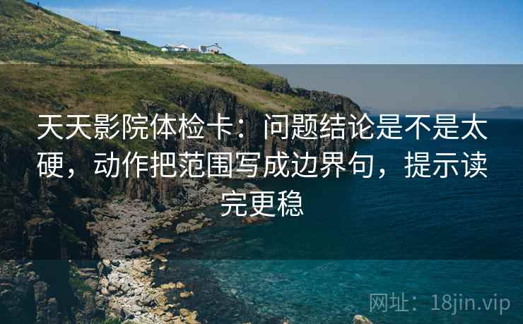 天天影院体检卡：问题结论是不是太硬，动作把范围写成边界句，提示读完更稳