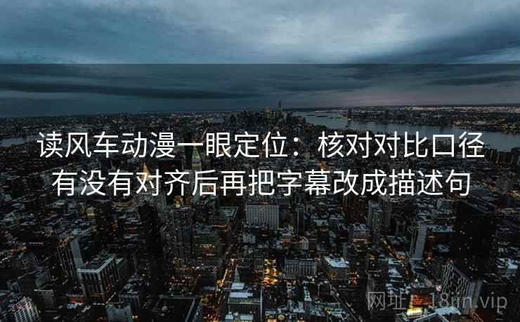 读风车动漫一眼定位：核对对比口径有没有对齐后再把字幕改成描述句