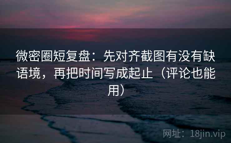 微密圈短复盘：先对齐截图有没有缺语境，再把时间写成起止（评论也能用）