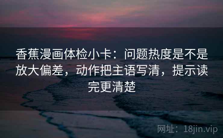 香蕉漫画体检小卡：问题热度是不是放大偏差，动作把主语写清，提示读完更清楚