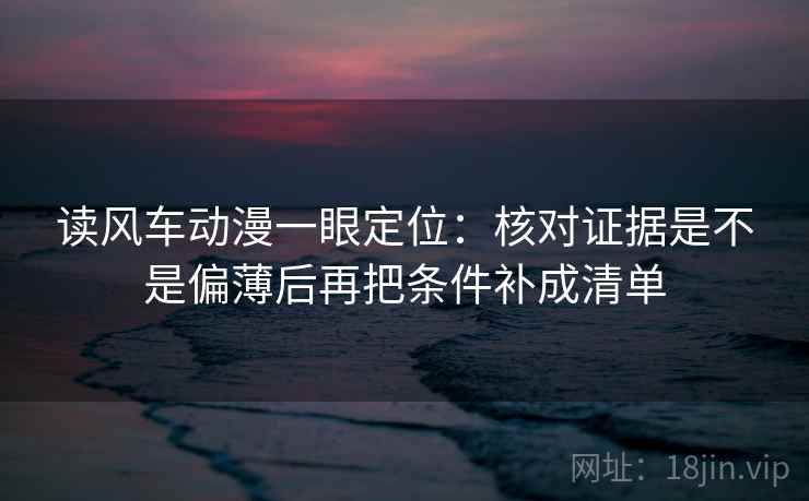 读风车动漫一眼定位：核对证据是不是偏薄后再把条件补成清单