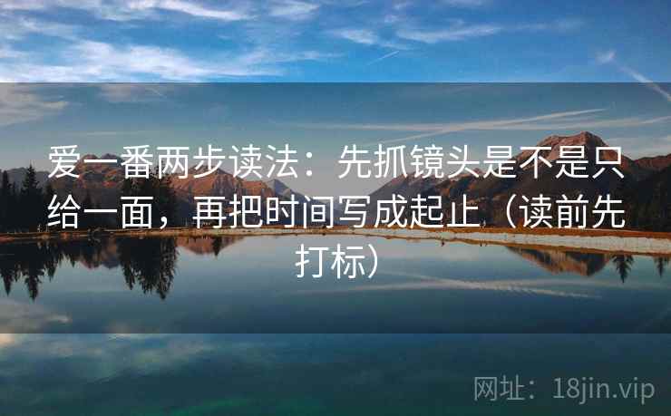 爱一番两步读法：先抓镜头是不是只给一面，再把时间写成起止（读前先打标）